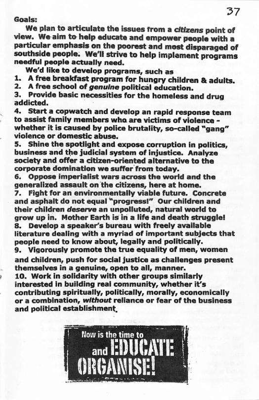37 Goall We plan to articulate the issues from a citizens point of view. We aim to help educate and empower pecple with a particular emphasis on the poorest and most disparaged of We’ll strive to help implament programs ctually need. We’d like to develop programs, such as 1. Afree breakfast program for hungry children & aduits. 2. Afree school of genuine political education. 3. Provide basic necessities for the homeless and drug addicted. 4. Start a copwatch and develop an rapid response team to assist family members wha are victims of violence - whether it is caused by police brutality, so-called “gang” violence or domestic abuse. 5. Shine the spotlight and expose corruption in politics, business and the judicial system of injustice. Analyze society and offer a citizen-oriented alternative to the corporate domination we suffer from today. 6. Oppose imperialist wars across the world and the generalized assault on the citizens, here at home. 7. Fight for an environmentally viable future. Concrete and asphalt do not equal “progress!” Our children and their children deserve an unpolluted, natural world to grow up in. Mother Earth is in a life and death struggle! 8. Develop a speaker’s bureau with freely available literature dealing with a myriad of important subjects that people need to know about, legally and politically. 9. Vigorously promote the true equality of men, women and children, push for social justi themselves in a genuine, open to 10. Work in solidarity with other groups similarly interested in building real community, whether it’s contributing spiritually, politically, morally, economically or a combination, without reliance or fear of the business and political establishment, Now is the time to - EBUCAT ORBANISE!